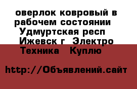 оверлок ковровый в рабочем состоянии - Удмуртская респ., Ижевск г. Электро-Техника » Куплю   